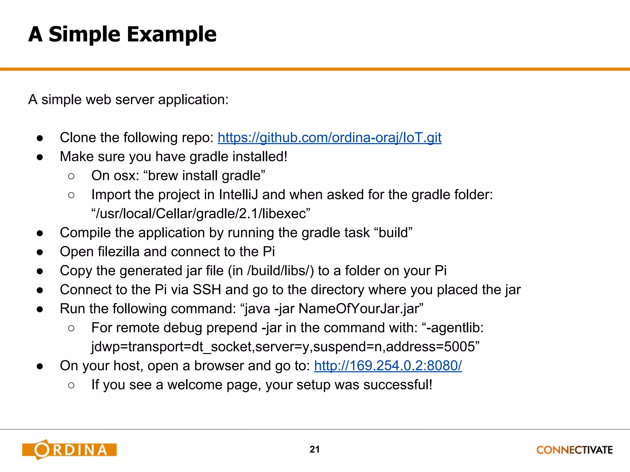 21 A Simple Example A simple web server application: ● Clone the following repo: https://github.com/ordina-oraj/IoT.git ● Make sure you have gradle installed! ○ On osx: “brew install gradle” ○ Import the project in IntelliJ and when asked for the gradle folder: “/usr/local/Cellar/gradle/2.1/libexec” ● Compile the application by running the gradle task “build” ● Open filezilla and connect to the Pi ● Copy the generated jar file (in /build/libs/) to a folder on your Pi ● Connect to the Pi via SSH and go to the directory where you placed the jar ● Run the following command: “java -jar NameOfYourJar.jar” ○ For remote debug prepend -jar in the command with: “-agentlib: jdwp=transport=dt_socket,server=y,suspend=n,address=5005” ● On your host, open a browser and go to: http://169.254.0.2:8080/ ○ If you see a welcome page, your setup was successful! 