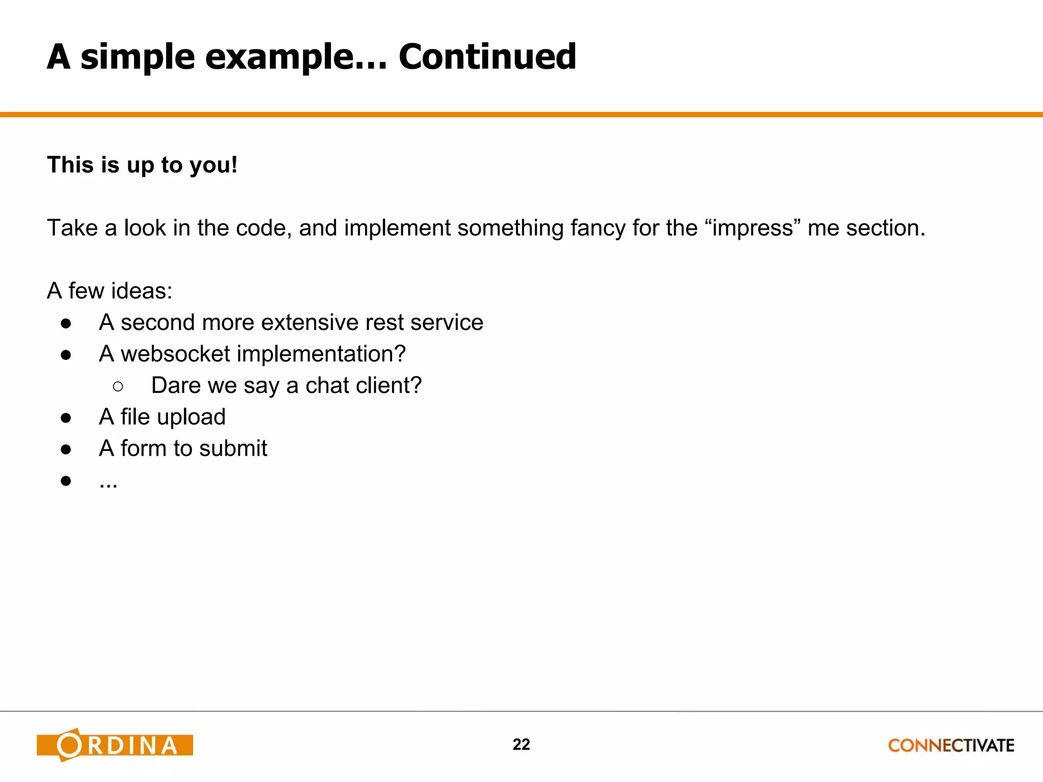 22 A simple example… Continued This is up to you! Take a look in the code, and implement something fancy for the “impress” me section. A few ideas: ● A second more extensive rest service ● A websocket implementation? ○ Dare we say a chat client? ● A file upload ● A form to submit ● ... 
