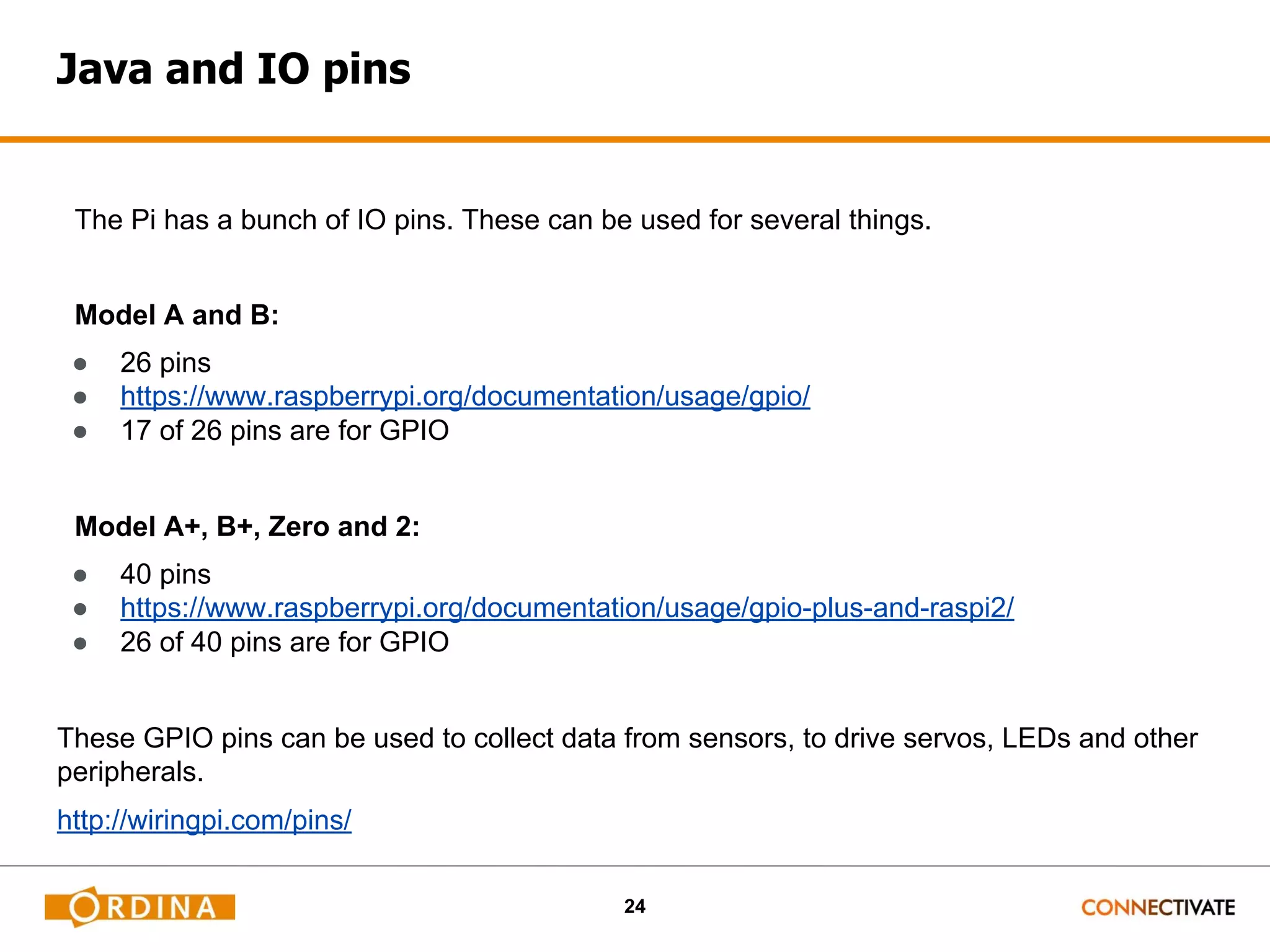 24 Java and IO pins The Pi has a bunch of IO pins. These can be used for several things. Model A and B: ● 26 pins ● https://www.raspberrypi.org/documentation/usage/gpio/ ● 17 of 26 pins are for GPIO Model A+, B+, Zero and 2: ● 40 pins ● https://www.raspberrypi.org/documentation/usage/gpio-plus-and-raspi2/ ● 26 of 40 pins are for GPIO These GPIO pins can be used to collect data from sensors, to drive servos, LEDs and other peripherals. http://wiringpi.com/pins/ 