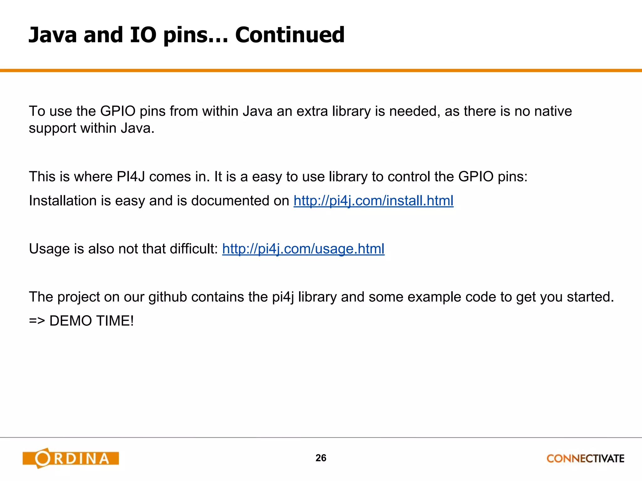 26 Java and IO pins… Continued To use the GPIO pins from within Java an extra library is needed, as there is no native support within Java. This is where PI4J comes in. It is a easy to use library to control the GPIO pins: Installation is easy and is documented on http://pi4j.com/install.html Usage is also not that difficult: http://pi4j.com/usage.html The project on our github contains the pi4j library and some example code to get you started. => DEMO TIME! 