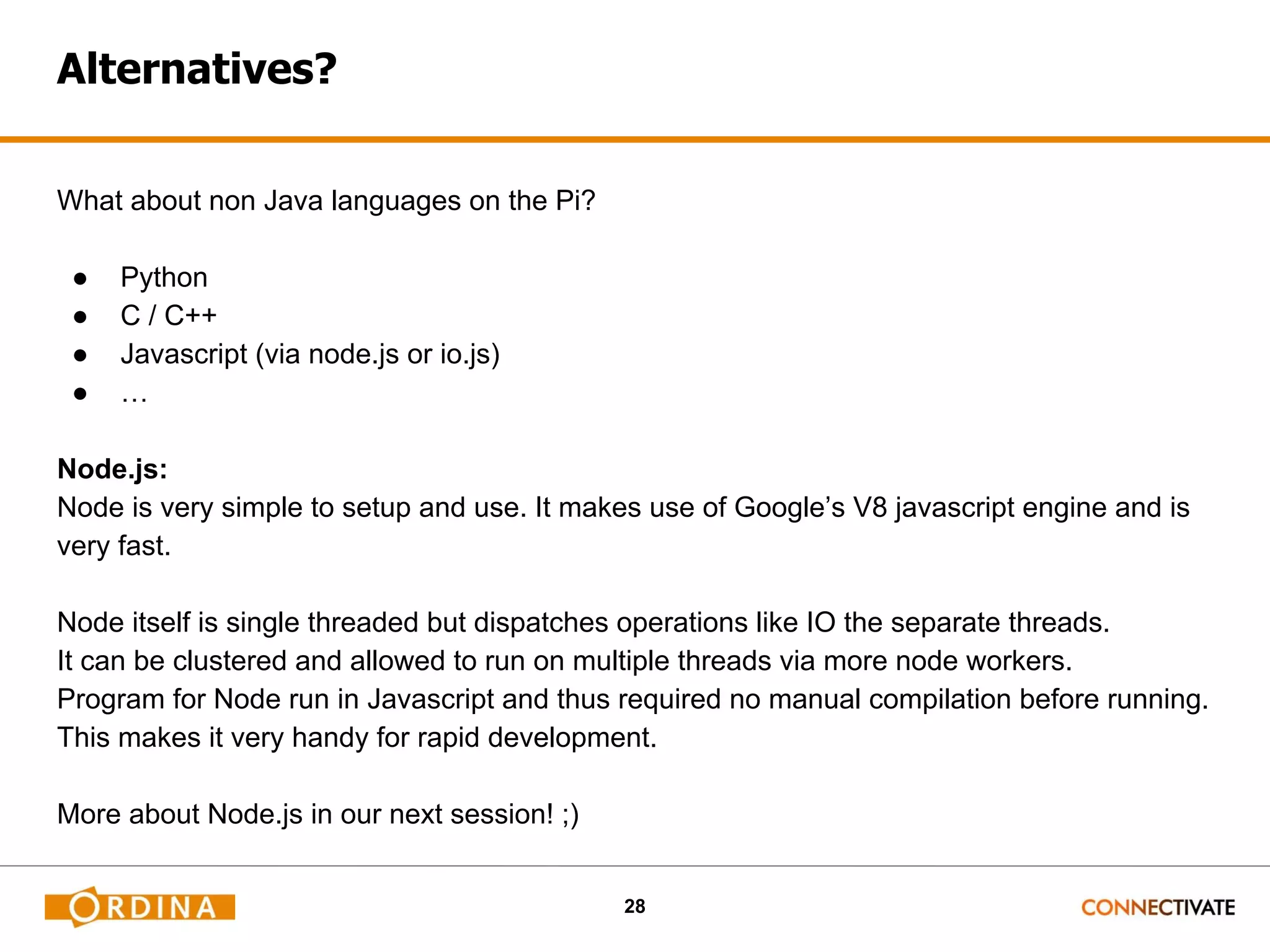 28 Alternatives? What about non Java languages on the Pi? ● Python ● C / C++ ● Javascript (via node.js or io.js) ● … Node.js: Node is very simple to setup and use. It makes use of Google’s V8 javascript engine and is very fast. Node itself is single threaded but dispatches operations like IO the separate threads. It can be clustered and allowed to run on multiple threads via more node workers. Program for Node run in Javascript and thus required no manual compilation before running. This makes it very handy for rapid development. More about Node.js in our next session! ;) 