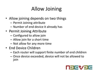 Allow Joining
• Allow joining depends on two things
– Permit Joining attribute
– Number of end device it already has
• Permit Joining Attribute
– Configured to allow join
– Allow join for a short time
– Not allow for any more time
• End Device Children
– Each router will support finite number of end children
– Once device exceeded, device will not be allowed to
join
 