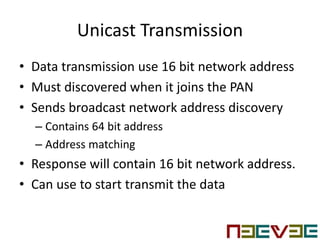Unicast Transmission
• Data transmission use 16 bit network address
• Must discovered when it joins the PAN
• Sends broadcast network address discovery
– Contains 64 bit address
– Address matching
• Response will contain 16 bit network address.
• Can use to start transmit the data
 