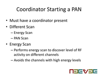 Coordinator Starting a PAN
• Must have a coordinator present
• Different Scan
– Energy Scan
– PAN Scan
• Energy Scan
– Performs energy scan to discover level of RF
activity on different channels
– Avoids the channels with high energy levels
 