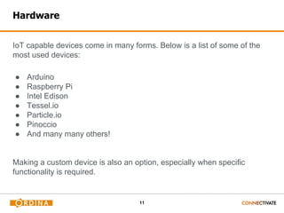 11
Hardware
IoT capable devices come in many forms. Below is a list of some of the
most used devices:
● Arduino
● Raspberry Pi
● Intel Edison
● Tessel.io
● Particle.io
● Pinoccio
● And many many others!
Making a custom device is also an option, especially when specific
functionality is required.
 