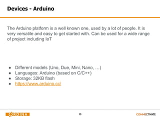 13
Devices - Arduino
The Arduino platform is a well known one, used by a lot of people. It is
very versatile and easy to get started with. Can be used for a wide range
of project including IoT
● Different models (Uno, Due, Mini, Nano, …)
● Languages: Arduino (based on C/C++)
● Storage: 32KB flash
● https://www.arduino.cc/
 