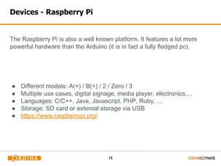 15
Devices - Raspberry Pi
The Raspberry Pi is also a well known platform. It features a lot more
powerful hardware than the Arduino (it is in fact a fully fledged pc).
● Different models: A(+) / B(+) / 2 / Zero / 3
● Multiple use cases, digital signage, media player, electronics,...
● Languages: C/C++, Java, Javascript, PHP, Ruby, …
● Storage: SD card or external storage via USB
● https://www.raspberrypi.org/
 