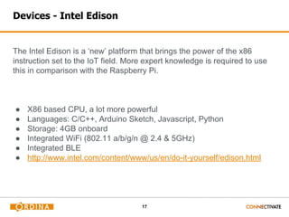 17
Devices - Intel Edison
The Intel Edison is a ‘new’ platform that brings the power of the x86
instruction set to the IoT field. More expert knowledge is required to use
this in comparison with the Raspberry Pi.
● X86 based CPU, a lot more powerful
● Languages: C/C++, Arduino Sketch, Javascript, Python
● Storage: 4GB onboard
● Integrated WiFi (802.11 a/b/g/n @ 2.4 & 5GHz)
● Integrated BLE
● http://www.intel.com/content/www/us/en/do-it-yourself/edison.html
 