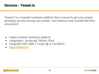 19
Devices - Tessel.io
Tessel 2 is a modular hardware platform that is meant to get your project
prototype up and running very quickly. You however lock yourself into their
ecosystem!
● Highly modular hardware platform
● Languages: Javascript, Python, Rust
● Integrated WiFi (802.11 b/g/n @ 2.4 & 5GHz)
● https://tessel.io/
 