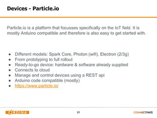 21
Devices - Particle.io
Particle.io is a platform that focusses specifically on the IoT field. It is
mostly Arduino compatible and therefore is also easy to get started with.
● Different models: Spark Core, Photon (wifi), Electron (2/3g)
● From prototyping to full rollout
● Ready-to-go device: hardware & software already supplied
● Connects to cloud
● Manage and control devices using a REST api
● Arduino code compatible (mostly)
● https://www.particle.io/
 