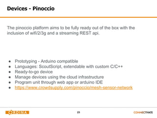 23
Devices - Pinoccio
The pinoccio platform aims to be fully ready out of the box with the
inclusion of wifi/2/3g and a streaming REST api.
● Prototyping - Arduino compatible
● Languages: ScoutScript, extendable with custom C/C++
● Ready-to-go device
● Manage devices using the cloud infrastructure
● Program unit through web app or arduino IDE
● https://www.crowdsupply.com/pinoccio/mesh-sensor-network
 