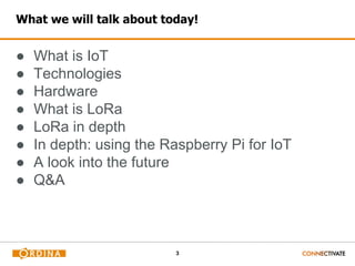 3
What we will talk about today!
● What is IoT
● Technologies
● Hardware
● What is LoRa
● LoRa in depth
● In depth: using the Raspberry Pi for IoT
● A look into the future
● Q&A
 