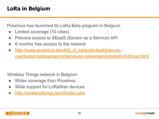 31
LoRa in Belgium
Proximus has launched its LoRa Beta program in Belgium
● Limited coverage (10 cities)
● Preview access to SEaaS (Sensor as a Service) API
● 6 months free access to the network
● http://www.proximus.be/nl/id_cl_iot/grote-bedrijven-en-
overheden/oplossingen/internet-en-netwerken/internet-of-things.html
Wireless Things network in Belgium
● Wider coverage than Proximus
● Wide support for LoRaWan devices
● http://wirelessthings.be/nl/index.php
 