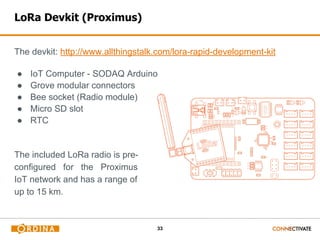 33
LoRa Devkit (Proximus)
The devkit: http://www.allthingstalk.com/lora-rapid-development-kit
● IoT Computer - SODAQ Arduino
● Grove modular connectors
● Bee socket (Radio module)
● Micro SD slot
● RTC
The included LoRa radio is pre-
configured for the Proximus
IoT network and has a range of
up to 15 km.
 