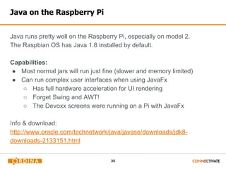 35
Java on the Raspberry Pi
Java runs pretty well on the Raspberry Pi, especially on model 2.
The Raspbian OS has Java 1.8 installed by default.
Capabilities:
● Most normal jars will run just fine (slower and memory limited)
● Can run complex user interfaces when using JavaFx
○ Has full hardware acceleration for UI rendering
○ Forget Swing and AWT!
○ The Devoxx screens were running on a Pi with JavaFx
Info & download:
http://www.oracle.com/technetwork/java/javase/downloads/jdk8-
downloads-2133151.html
 