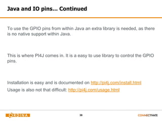 39
Java and IO pins… Continued
To use the GPIO pins from within Java an extra library is needed, as there
is no native support within Java.
This is where PI4J comes in. It is a easy to use library to control the GPIO
pins.
Installation is easy and is documented on http://pi4j.com/install.html
Usage is also not that difficult: http://pi4j.com/usage.html
 