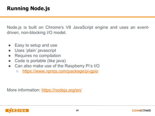 41
Running Node.js
Node.js is built on Chrome's V8 JavaScript engine and uses an event-
driven, non-blocking I/O model.
● Easy to setup and use
● Uses ‘plain’ javascript
● Requires no compilation
● Code is portable (like java)
● Can also make use of the Raspberry Pi’s I/O
○ https://www.npmjs.com/package/pi-gpio
More information: https://nodejs.org/en/
 