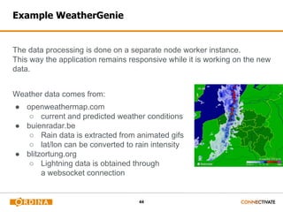 44
Example WeatherGenie
The data processing is done on a separate node worker instance.
This way the application remains responsive while it is working on the new
data.
Weather data comes from:
● openweathermap.com
○ current and predicted weather conditions
● buienradar.be
○ Rain data is extracted from animated gifs
○ lat/lon can be converted to rain intensity
● blitzortung.org
○ Lightning data is obtained through
a websocket connection
 