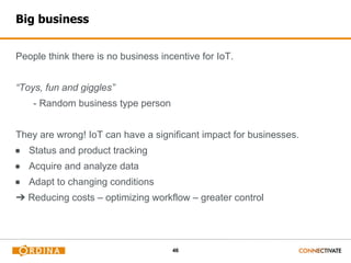 46
Big business
People think there is no business incentive for IoT.
“Toys, fun and giggles”
- Random business type person
They are wrong! IoT can have a significant impact for businesses.
● Status and product tracking
● Acquire and analyze data
● Adapt to changing conditions
➔ Reducing costs – optimizing workflow – greater control
 