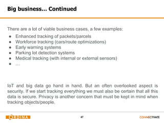 47
Big business… Continued
There are a lot of viable business cases, a few examples:
● Enhanced tracking of packets/parcels
● Workforce tracking (cars/route optimizations)
● Early warning systems
● Parking lot detection systems
● Medical tracking (with internal or external sensors)
● …
IoT and big data go hand in hand. But an often overlooked aspect is
security. If we start tracking everything we must also be certain that all this
data is secure. Privacy is another concern that must be kept in mind when
tracking objects/people.
 