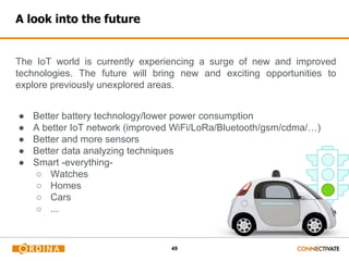 49
The IoT world is currently experiencing a surge of new and improved
technologies. The future will bring new and exciting opportunities to
explore previously unexplored areas.
● Better battery technology/lower power consumption
● A better IoT network (improved WiFi/LoRa/Bluetooth/gsm/cdma/…)
● Better and more sensors
● Better data analyzing techniques
● Smart -everything-
○ Watches
○ Homes
○ Cars
○ ...
A look into the future
 