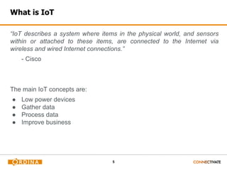 5
What is IoT
“IoT describes a system where items in the physical world, and sensors
within or attached to these items, are connected to the Internet via
wireless and wired Internet connections.”
- Cisco
The main IoT concepts are:
● Low power devices
● Gather data
● Process data
● Improve business
 