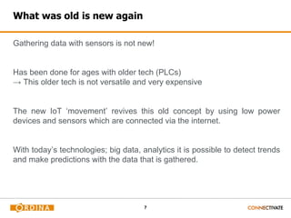 7
What was old is new again
Gathering data with sensors is not new!
Has been done for ages with older tech (PLCs)
→ This older tech is not versatile and very expensive
The new IoT ‘movement’ revives this old concept by using low power
devices and sensors which are connected via the internet.
With today’s technologies; big data, analytics it is possible to detect trends
and make predictions with the data that is gathered.
 