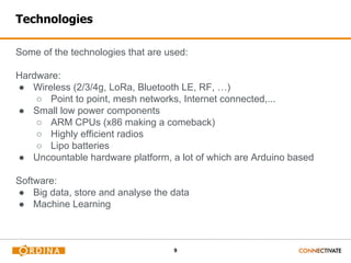 9
Technologies
Some of the technologies that are used:
Hardware:
● Wireless (2/3/4g, LoRa, Bluetooth LE, RF, …)
○ Point to point, mesh networks, Internet connected,...
● Small low power components
○ ARM CPUs (x86 making a comeback)
○ Highly efficient radios
○ Lipo batteries
● Uncountable hardware platform, a lot of which are Arduino based
Software:
● Big data, store and analyse the data
● Machine Learning
 