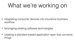 What we’re working on 
• integrating consumer devices into insurance business 
workflow 
• leveraging existing software technologies 
• creating a standard-based application layer that connects 
things 
 