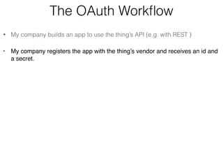 The OAuth Workflow 
• My company builds an app to use the thing’s API (e.g. with REST ) 
• My company registers the app with the thing’s vendor and receives an id and 
a secret. 
 