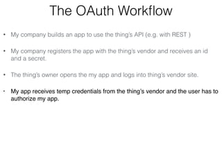 The OAuth Workflow 
• My company builds an app to use the thing’s API (e.g. with REST ) 
• My company registers the app with the thing’s vendor and receives an id 
and a secret. 
• The thing’s owner opens the my app and logs into thing’s vendor site. 
• My app receives temp credentials from the thing’s vendor and the user has to 
authorize my app. 
 