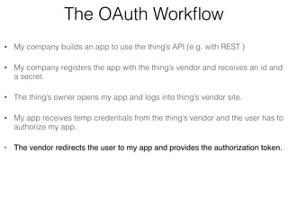 The OAuth Workflow 
• My company builds an app to use the thing’s API (e.g. with REST ) 
• My company registers the app with the thing’s vendor and receives an id and 
a secret. 
• The thing’s owner opens my app and logs into thing’s vendor site. 
• My app receives temp credentials from the thing’s vendor and the user has to 
authorize my app. 
• The vendor redirects the user to my app and provides the authorization token. 
 