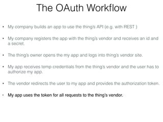 The OAuth Workflow 
• My company builds an app to use the thing’s API (e.g. with REST ) 
• My company registers the app with the thing’s vendor and receives an id and 
a secret. 
• The thing’s owner opens the my app and logs into thing’s vendor site. 
• My app receives temp credentials from the thing’s vendor and the user has to 
authorize my app. 
• The vendor redirects the user to my app and provides the authorization token. 
• My app uses the token for all requests to the thing’s vendor. 
 