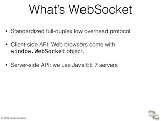 © 2014 Farata Systems 
What’s WebSocket 
• Standardized full-duplex low overhead protocol. 
• Client-side API: Web browsers come with 
window.WebSocket object. 
• Server-side API: we use Java EE 7 servers 
 