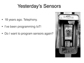 Yesterday’s Sensors 
• 18 years ago. Telephony. 
• I’ve been programming IoT! 
• Do I want to program sensors again? 
 
