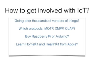 How to get involved with IoT? 
Going after thousands of vendors of things? 
Which protocols: MQTP, XMPP, CoAP? 
Buy Raspberry Pi or Arduino? 
Learn HomeKit and HealthKit from Apple? 
 