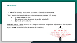 Introduction:
2
An IoT device is simply an electronic device that is connected to the Internet.
There are several basic properties that qualify a device as an “IoT” device:
▪ A physical device/object
▪ Contains controller(s), sensor(s), and or actuator(s)
▪ Connects to the Internet
Denial of Service Attack: an attack on a computer or network that prevents legitimate use of its resources
DDoS Attacks Increasing in Size, Frequency & Complexity.
 