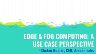 EDGE & FOG COMPUTING: A
USE CASE PERSPECTIVE
-Chetan Kumar, CEO, Aikaan Labs
 