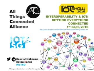 All
Things
Connected
Alliance
INTEROPERABILITY & IOT:
GETTING EVERYTHING
CONNECTED
1st Sept, 2016
@ckvishwakarma
@atcalliance
#IoTSG
All images and contents are owned by their respective owners.
http://www.terrapinn.com/exhibition/iot-show-asia/University-Theatre.stm
 