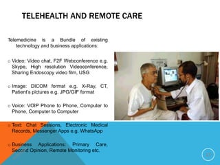 Telemedicine is a Bundle of existing
technology and business applications:
o Video: Video chat, F2F Webconference e.g.
Skype, High resolution Videoconference,
Sharing Endoscopy video film, USG
o Image: DICOM format e.g. X-Ray, CT,
Patient’s pictures e.g. JPG/GIF format
o Voice: VOIP Phone to Phone, Computer to
Phone, Computer to Computer
o Text: Chat Sessions, Electronic Medical
Records, Messenger Apps e.g. WhatsApp
o Business Applications: Primary Care,
Second Opinion, Remote Monitoring etc.
12
TELEHEALTH AND REMOTE CARE
 