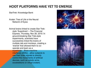 HCIOT PLATFORMS HAVE YET TO EMERGE
StarTrek: Knowledge Bank
Avatar: Tree of Life or the Neural
Network of Eywa
Animal brains linked to create Star Trek-
style ‘Superbrain’ – The Financial
Express, Thursday, Nov 26, 2015: In
ground-breaking Star Trek-style
experiments, scientists have
successfully linked the brains of
multiple rats and monkeys, creating a
‘brainet’ that allowed them to co-
operate and learn as a
superbrain…Brain-machine
interfaces (BMIs)…allow subjects to
use their brain signals to directly
control the movements of artificial
devices, such as robotic arms,
exoskeletons or virtual avatars.
 