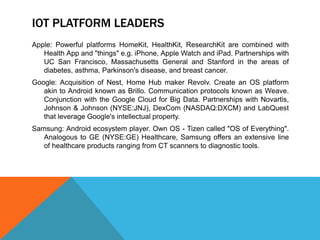 IOT PLATFORM LEADERS
Apple: Powerful platforms HomeKit, HealthKit, ResearchKit are combined with
Health App and "things" e.g. iPhone, Apple Watch and iPad. Partnerships with
UC San Francisco, Massachusetts General and Stanford in the areas of
diabetes, asthma, Parkinson's disease, and breast cancer.
Google: Acquisition of Nest, Home Hub maker Revolv. Create an OS platform
akin to Android known as Brillo. Communication protocols known as Weave.
Conjunction with the Google Cloud for Big Data. Partnerships with Novartis,
Johnson & Johnson (NYSE:JNJ), DexCom (NASDAQ:DXCM) and LabQuest
that leverage Google's intellectual property.
Samsung: Android ecosystem player. Own OS - Tizen called "OS of Everything".
Analogous to GE (NYSE:GE) Healthcare, Samsung offers an extensive line
of healthcare products ranging from CT scanners to diagnostic tools.
 