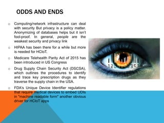 ODDS AND ENDS
o Computing/network infrastructure can deal
with security But privacy is a policy matter.
Anonymizing of databases helps but it isn’t
fool-proof. In general, people are the
weakest security and privacy link
o HIPAA has been there for a while but more
is needed for HCIoT.
o Medicare Telehealth Parity Act of 2015 has
been introduced in US Congress
o Drug Supply Chain Security Act (DSCSA),
which outlines the procedures to identify
and trace key prescription drugs as they
traverse the supply chain in the USA.
o FDA's Unique Device Identifier regulations
that require medical devices to embed UDIs
in "machine readable form" another obvious
driver for HCIoT apps
 