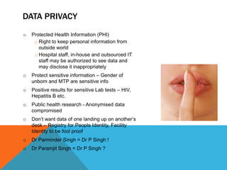 DATA PRIVACY
o Protected Health Information (PHI)
o Right to keep personal information from
outside world
o Hospital staff, in-house and outsourced IT
staff may be authorized to see data and
may disclose it inappropriately
o Protect sensitive information – Gender of
unborn and MTP are sensitive info
o Positive results for sensitive Lab tests – HIV,
Hepatitis B etc.
o Public health research - Anonymised data
compromised
o Don’t want data of one landing up on another’s
desk – Registry for People Identity, Facility
Identity to be fool proof
o Dr Parminder Singh = Dr P Singh !
o Dr Paramjit Singh = Dr P Singh ?
 