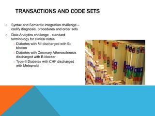 TRANSACTIONS AND CODE SETS
o Syntax and Semantic integration challenge –
codify diagnosis, procedures and order sets
o Data Analytics challenge - standard
terminology for clinical notes
o Diabetes with MI discharged with B-
blocker
o Diabetes with Coronary Atherosclerosis
discharged with B-blocker
o Type-II Diabetes with CHF discharged
with Metoprolol
 