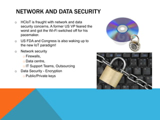 o HCIoT is fraught with network and data
security concerns. A former US VP feared the
worst and got the Wi-Fi switched off for his
pacemaker.
o US FDA and Congress is also waking up to
the new IoT paradigm!
o Network security
o Firewalls,
o Data centre,
o IT Support Teams, Outsourcing
o Data Security - Encryption
o Public/Private keys
NETWORK AND DATA SECURITY
 