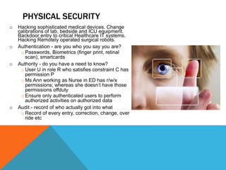 o Hacking sophisticated medical devices. Change
calibrations of lab, bedside and ICU equipment.
Backdoor entry to critical Healthcare IT systems.
Hacking Remotely operated surgical robots.
o Authentication - are you who you say you are?
o Passwords, Biometrics (finger print, retinal
scan), smartcards
o Authority - do you have a need to know?
o User U in role R who satisfies constraint C has
permission P
o Ms Ann working as Nurse in ED has r/w/x
permissions; whereas she doesn’t have those
permissions offduty
o Ensure only authenticated users to perform
authorized activities on authorized data
o Audit - record of who actually got into what
o Record of every entry, correction, change, over
ride etc
PHYSICAL SECURITY
 