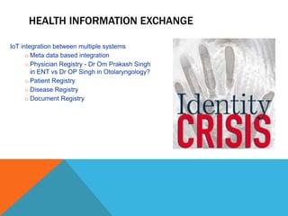 HEALTH INFORMATION EXCHANGE
IoT integration between multiple systems
o Meta data based integration
o Physician Registry - Dr Om Prakash Singh
in ENT vs Dr OP Singh in Otolaryngology?
o Patient Registry
o Disease Registry
o Document Registry
 