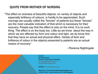QUOTE FROM MOTHER OF NURSING
“The effect on sickness of beautiful objects, on variety of objects and
especially brilliancy of colours, is hardly to be appreciated. Such
cravings are usually called the “fancies” of patients but these “fancies”
are the most valuable indication of that which is necessary for their
recovery. People say that the effect is only on the mind. It is no such
thing. The effect is on the body too. Little as we know about the way in
which we are affected by form and colour and light, we do know this:
that they have an actual and physical effect. Variety of form and
brilliance of colour in the objects presented to patients are an actual
means of recovery”
- Florence Nightingale
Contact:
Dr Pankaj Gupta
Partner, Taurus Glocal Consulting
Dr_pankajgupta@yahoo.com
drgupta@taurusglocal.com
Website: www.taurusglocal.com
Blog: http://www.healthcareitstrategy.blogspot.com/
LinkedIn: http://www.linkedin.com/in/drpankajgupta
 