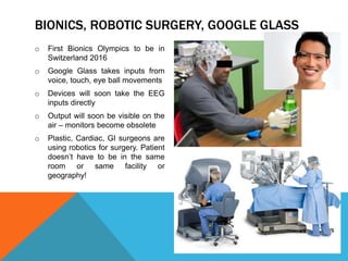 BIONICS, ROBOTIC SURGERY, GOOGLE GLASS
o First Bionics Olympics to be in
Switzerland 2016
o Google Glass takes inputs from
voice, touch, eye ball movements
o Devices will soon take the EEG
inputs directly
o Output will soon be visible on the
air – monitors become obsolete
o Plastic, Cardiac, GI surgeons are
using robotics for surgery. Patient
doesn’t have to be in the same
room or same facility or
geography!
 